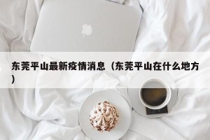东莞平山最新疫情消息（东莞平山在什么地方）