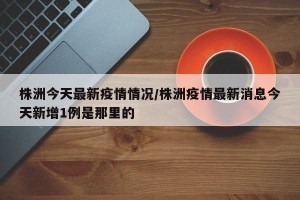 株洲今天最新疫情情况/株洲疫情最新消息今天新增1例是那里的