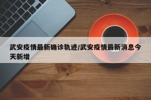 武安疫情最新确诊轨迹/武安疫情最新消息今天新增