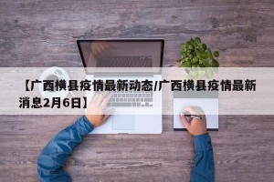 【广西横县疫情最新动态/广西横县疫情最新消息2月6日】