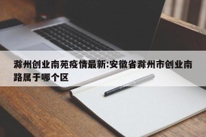 滁州创业南苑疫情最新:安徽省滁州市创业南路属于哪个区