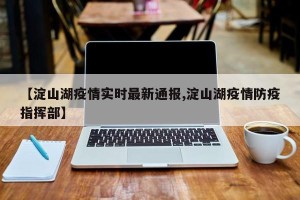 【淀山湖疫情实时最新通报,淀山湖疫情防疫指挥部】