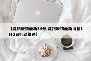 【沈阳疫情最新34号,沈阳疫情最新消息1月3日行动轨迹】