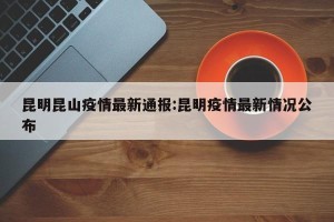 昆明昆山疫情最新通报:昆明疫情最新情况公布