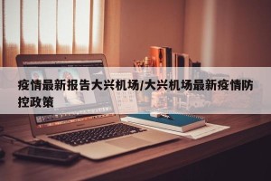 疫情最新报告大兴机场/大兴机场最新疫情防控政策
