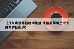 【丹东疫情最新确诊轨迹,疫情最新消息今天丹东行动轨迹】