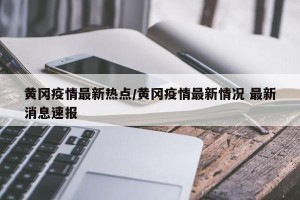 黄冈疫情最新热点/黄冈疫情最新情况 最新消息速报