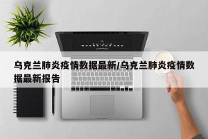 乌克兰肺炎疫情数据最新/乌克兰肺炎疫情数据最新报告