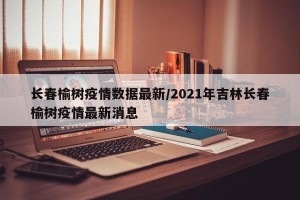 长春榆树疫情数据最新/2021年吉林长春榆树疫情最新消息