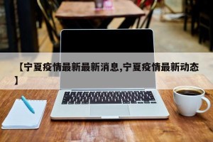 【宁夏疫情最新最新消息,宁夏疫情最新动态】