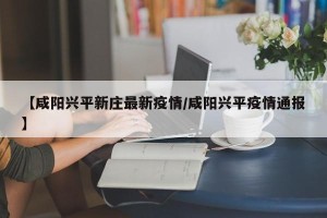 【咸阳兴平新庄最新疫情/咸阳兴平疫情通报】