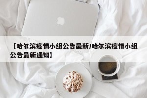 【哈尔滨疫情小组公告最新/哈尔滨疫情小组公告最新通知】