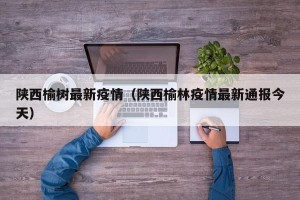 陕西榆树最新疫情（陕西榆林疫情最新通报今天）