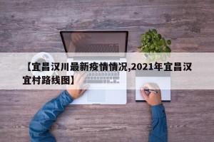 【宜昌汉川最新疫情情况,2021年宜昌汉宜村路线图】