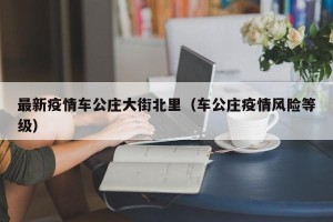 最新疫情车公庄大街北里（车公庄疫情风险等级）