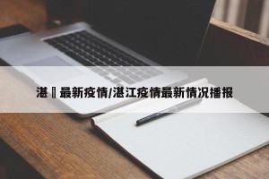 湛冮最新疫情/湛江疫情最新情况播报