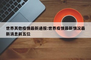 世界其他疫情最新通报:世界疫情最新情况最新消息前五位