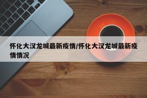 怀化大汉龙城最新疫情/怀化大汉龙城最新疫情情况