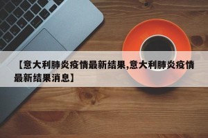 【意大利肺炎疫情最新结果,意大利肺炎疫情最新结果消息】