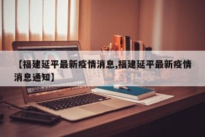 【福建延平最新疫情消息,福建延平最新疫情消息通知】