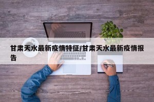甘肃天水最新疫情特征/甘肃天水最新疫情报告