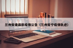兰州安康最新疫情公告（兰州安宁疫情轨迹）