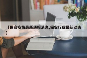 【保安疫情最新通报消息,保安行业最新动态】