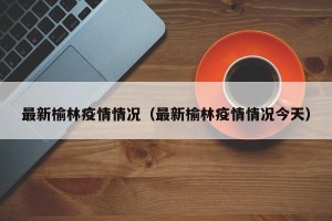 最新榆林疫情情况（最新榆林疫情情况今天）