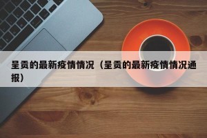 呈贡的最新疫情情况（呈贡的最新疫情情况通报）