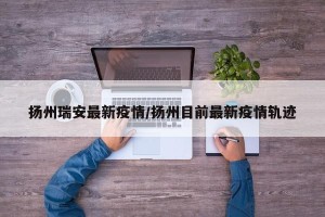 扬州瑞安最新疫情/扬州目前最新疫情轨迹