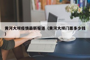 黄河大坝疫情最新报道（黄河大坝门票多少钱）