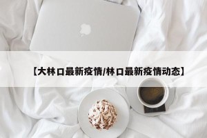 【大林口最新疫情/林口最新疫情动态】