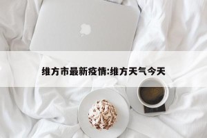维方市最新疫情:维方天气今天