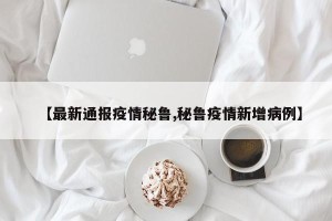 【最新通报疫情秘鲁,秘鲁疫情新增病例】