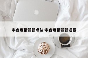 丰台疫情最新点位:丰台疫情最新通报