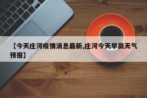 【今天庄河疫情消息最新,庄河今天早晨天气预报】