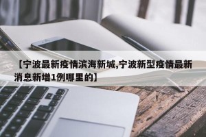 【宁波最新疫情滨海新城,宁波新型疫情最新消息新增1例哪里的】