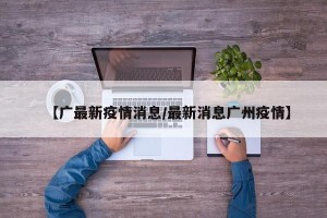 【广最新疫情消息/最新消息广州疫情】