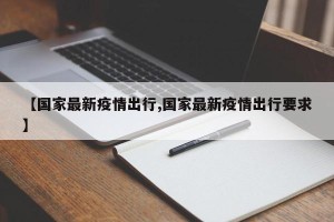 【国家最新疫情出行,国家最新疫情出行要求】