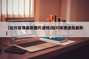【绍兴疫情最新图片通知/绍兴疫情通报最新】