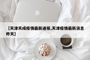 【天津天成疫情最新通报,天津疫情最新消息昨天】