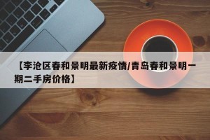 【李沧区春和景明最新疫情/青岛春和景明一期二手房价格】