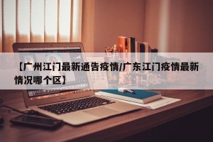【广州江门最新通告疫情/广东江门疫情最新情况哪个区】