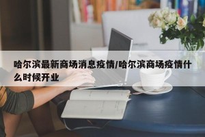 哈尔滨最新商场消息疫情/哈尔滨商场疫情什么时候开业