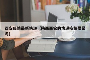 西安疫情最新快递（陕西西安的快递疫情要紧吗）