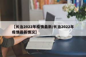 【长治2022年疫情最新/长治2022年疫情最新情况】