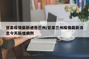 甘肃疫情最新通告兰州/甘肃兰州疫情最新消息今天新增病例