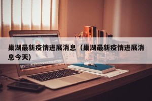 巢湖最新疫情进展消息（巢湖最新疫情进展消息今天）