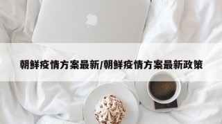 朝鲜疫情方案最新/朝鲜疫情方案最新政策