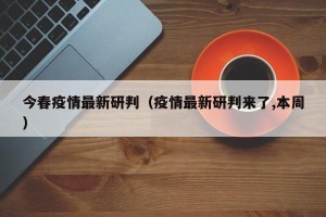 今春疫情最新研判（疫情最新研判来了,本周）